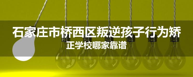 石家庄市桥西区叛逆孩子行为矫正学校哪家靠谱