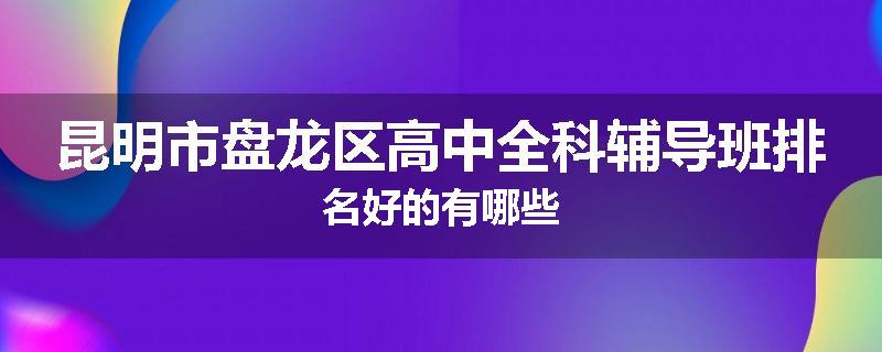 昆明市盘龙区高中全科辅导班排名好的有哪些