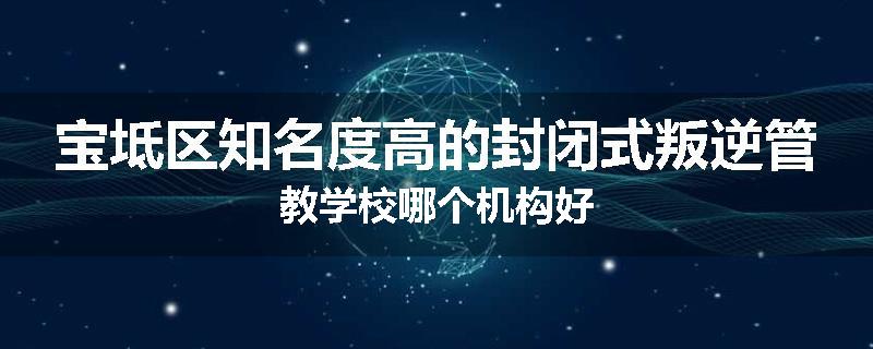 宝坻区知名度高的封闭式叛逆管教学校哪个机构好