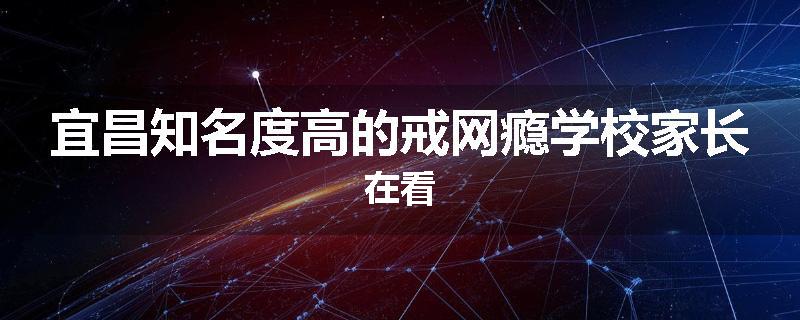 宜昌知名度高的戒网瘾学校家长在看