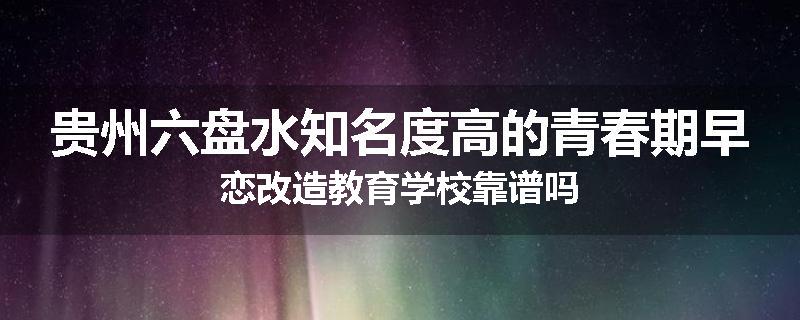 贵州六盘水知名度高的青春期早恋改造教育学校靠谱吗