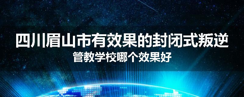 四川眉山市有效果的封闭式叛逆管教学校哪个效果好