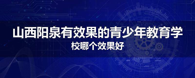 山西阳泉有效果的青少年教育学校哪个效果好