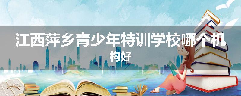 江西萍乡青少年特训学校哪个机构好