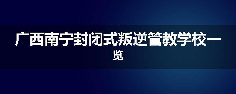 广西南宁封闭式叛逆管教学校一览