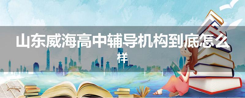 山东威海高中辅导机构到底怎么样