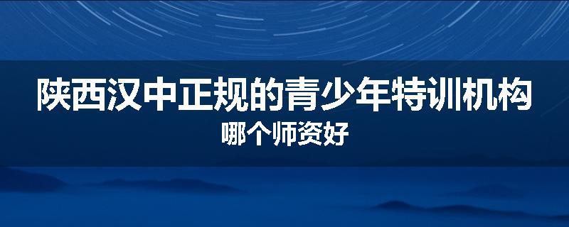 陕西汉中正规的青少年特训机构哪个师资好