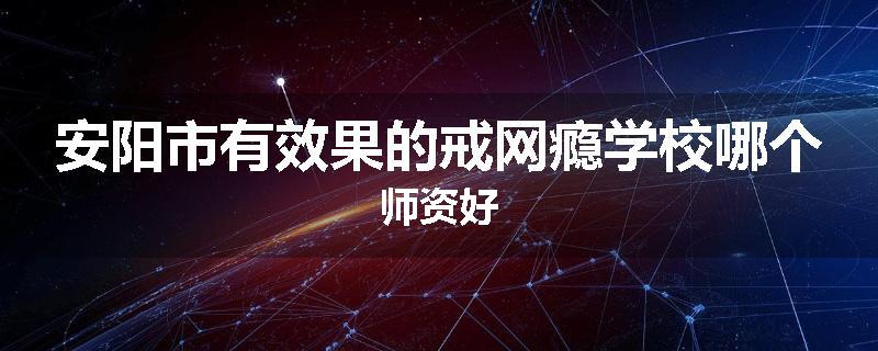 安阳市有效果的戒网瘾学校哪个师资好