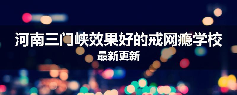 河南三门峡效果好的戒网瘾学校最新更新