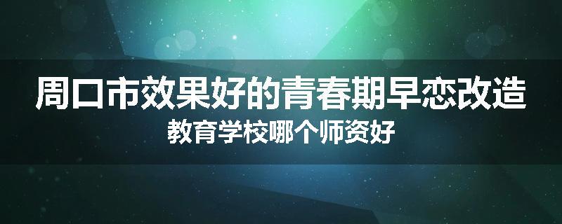 周口市效果好的青春期早恋改造教育学校哪个师资好