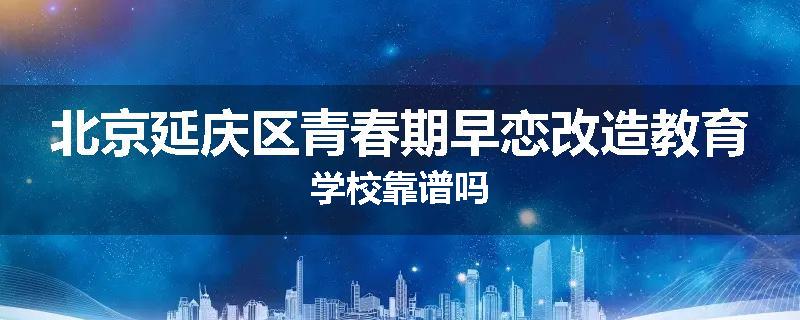 北京延庆区青春期早恋改造教育学校靠谱吗