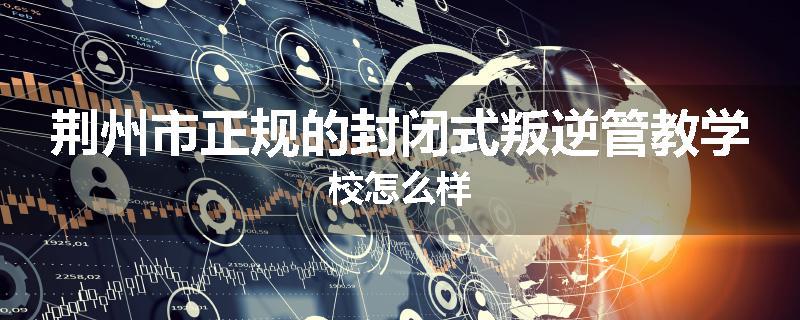 荆州市正规的封闭式叛逆管教学校怎么样