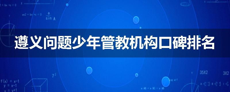 遵义问题少年管教机构口碑排名