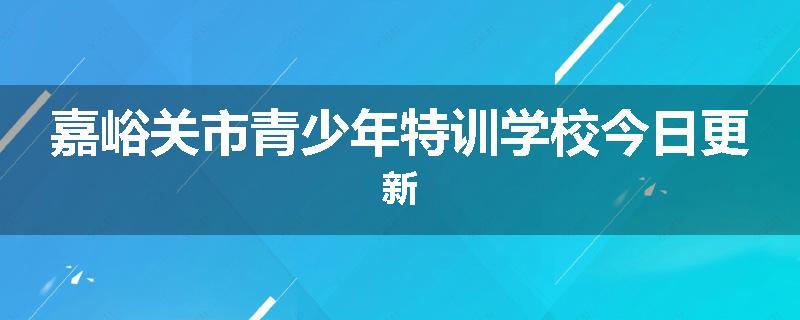 嘉峪关市青少年特训学校今日更新