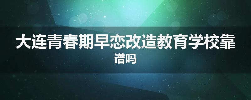 大连青春期早恋改造教育学校靠谱吗