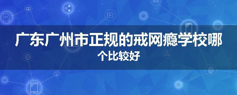 广东广州市正规的戒网瘾学校哪个比较好