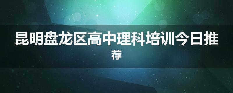 昆明盘龙区高中理科培训今日推荐