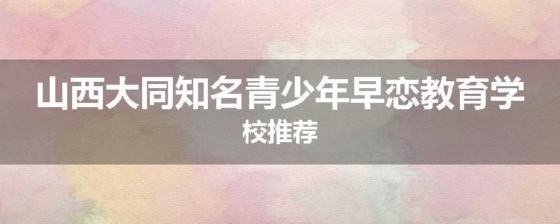 山西大同知名青少年早恋教育学校推荐