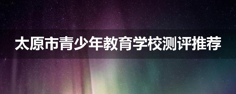 太原市青少年教育学校测评推荐