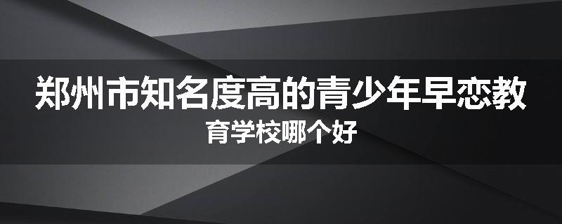 郑州市知名度高的青少年早恋教育学校哪个好
