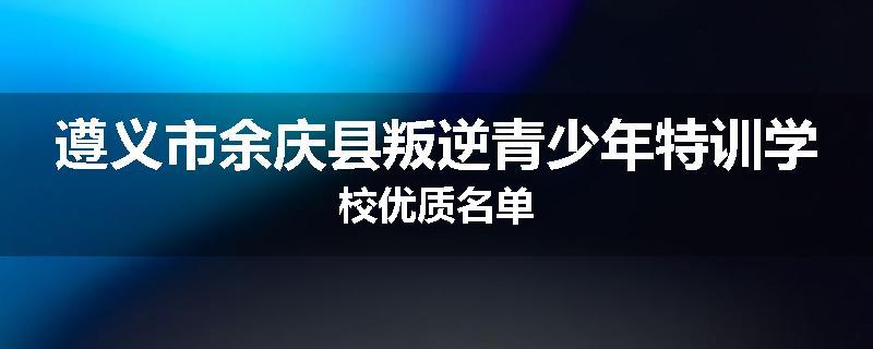遵义市余庆县叛逆青少年特训学校优质名单
