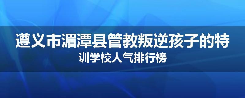 遵义市湄潭县管教叛逆孩子的特训学校人气排行榜