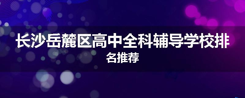 长沙岳麓区高中全科辅导学校排名推荐