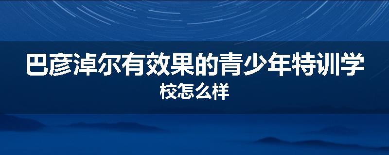 巴彦淖尔有效果的青少年特训学校怎么样