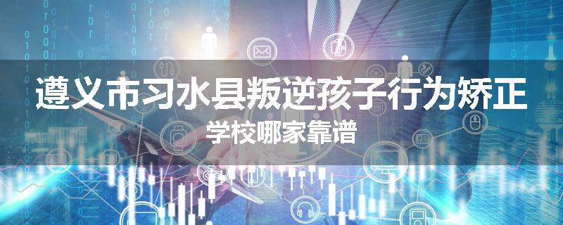 遵义市习水县叛逆孩子行为矫正学校哪家靠谱