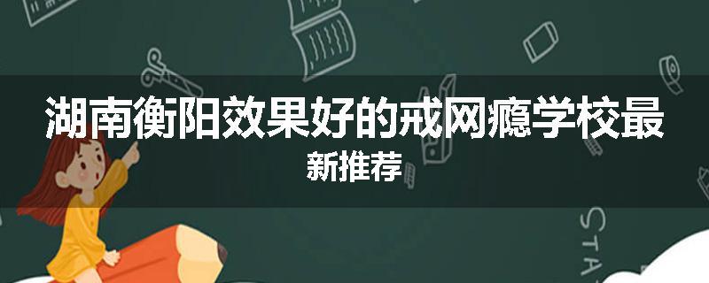 湖南衡阳效果好的戒网瘾学校最新推荐