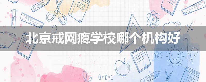 北京戒网瘾学校哪个机构好