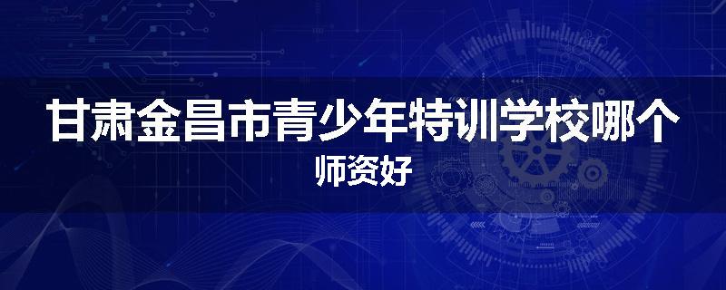 甘肃金昌市青少年特训学校哪个师资好