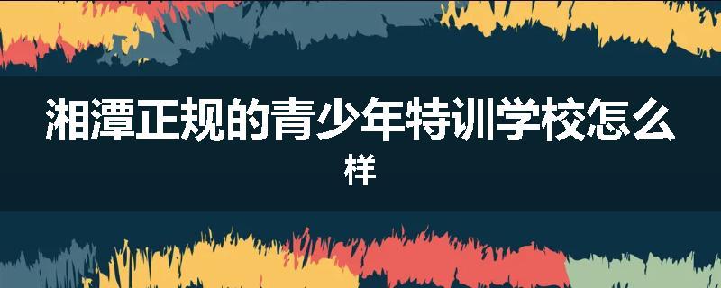 湘潭正规的青少年特训学校怎么样
