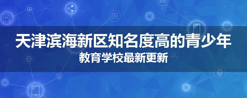 天津滨海新区知名度高的青少年教育学校最新更新