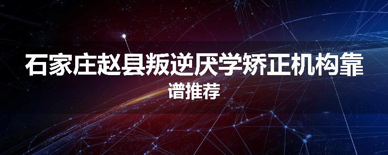 石家庄赵县叛逆厌学矫正机构靠谱推荐