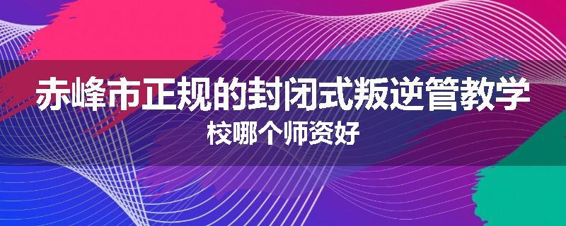 赤峰市正规的封闭式叛逆管教学校哪个师资好