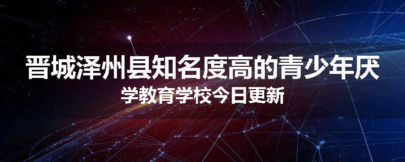 晋城泽州县知名度高的青少年厌学教育学校今日更新