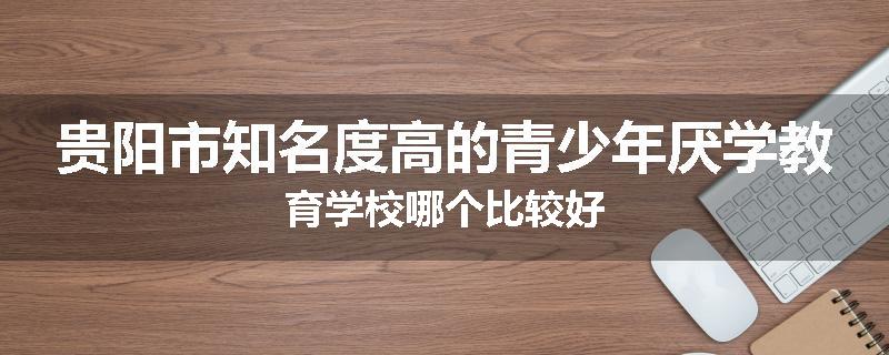 贵阳市知名度高的青少年厌学教育学校哪个比较好