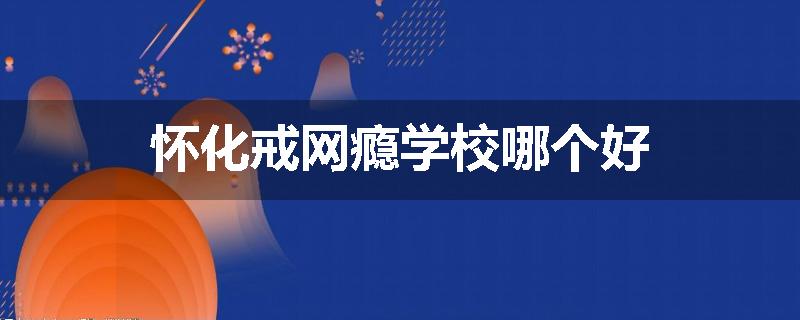 怀化戒网瘾学校哪个好