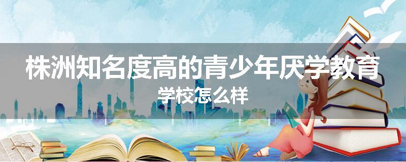 株洲知名度高的青少年厌学教育学校怎么样