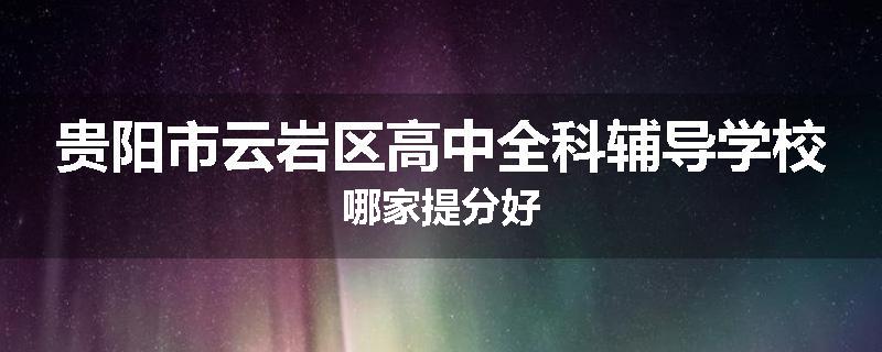 贵阳市云岩区高中全科辅导学校哪家提分好