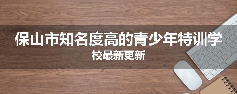 保山市知名度高的青少年特训学校最新更新