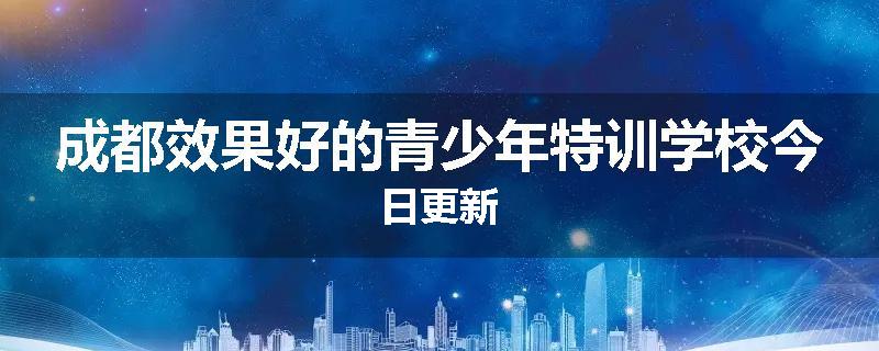 成都效果好的青少年特训学校今日更新