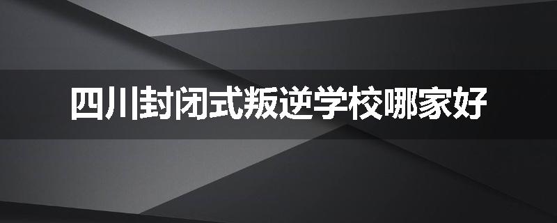 四川封闭式叛逆学校哪家好