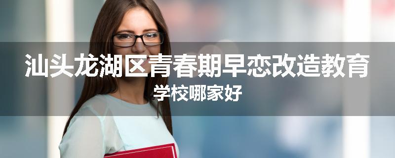 汕头龙湖区青春期早恋改造教育学校哪家好