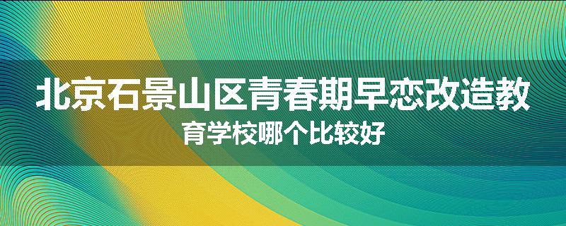 北京石景山区青春期早恋改造教育学校哪个比较好