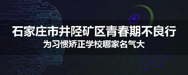 石家庄市井陉矿区青春期不良行为习惯矫正学校哪家名气大