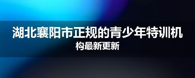 湖北襄阳市正规的青少年特训机构最新更新