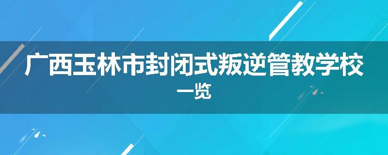 广西玉林市封闭式叛逆管教学校一览
