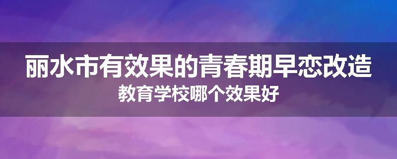 丽水市有效果的青春期早恋改造教育学校哪个效果好